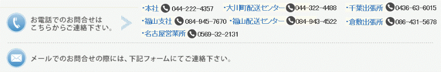お電話でのお問合せはこちらからご連履亮さい。本社：044-222-4357大旋牀配送センター：044-322-4488福山支社：084-945-7670福山配送センター：084-943-4522名古屋営業所：0569-32-2131